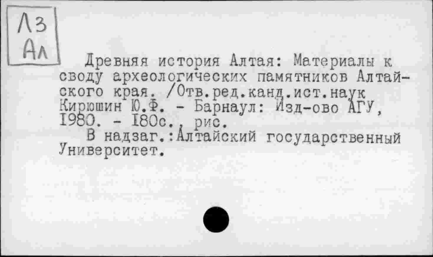 ﻿Ni
Ал
Древняя история Алтая: Материалы к своду археологических памятников Алтай ского края. /Отв.ред.канд.ист.наук Кирюшин Ю.Ф. - Барнаул: Изд-ово АГУ, I960. - 180с.. рис.
В надзаг.: Алтайский государственный Университет.